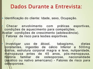 ▶ Identificação do cliente: Idade, sexo, Ocupação.
▶ Checar envolvimento com práticas esportivas,
condições de aquecimento para competições.
Avaliar condições de crescimento (adolescência).
Fatores de risco para lesões esportivas.
▶ Investigar uso de álcool, tabagismo, dietas
constantes, ingestão de cálcio Inferior a 500mg
diários, estrutura corporal magra e leve, nuliparidade,
menopausa antes de 45 anos, pós-menopausa,
história familiar de osteoporose, nacionalidade
(asiático ou nativo americano) - Fatores de risco para
osteoporose.
 