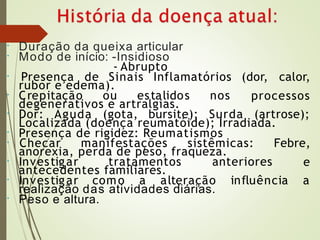•
•
Duração da queixa articular
Modo de início: -Insidioso
- Abrupto
•
rubor e edema).
• Crepitação ou estalidos nos
Presença de Sinais Inflamatórios (dor, calor,
processos
degenerativos e artralgias.
• Dor: Aguda (gota, bursite); Surda (artrose);
Localizada (doença reumatóide); Irradiada.
Presença de rigidez: Reumatismos
•
•
anorexia, perda de peso, fraqueza.
• Investigar tratamentos anteriores
Checar manifestações sistêmicas: Febre,
e
antecedentes familiares.
• Investigar como a alteração influência a
•
realização das atividades diárias.
Peso e altura.
 