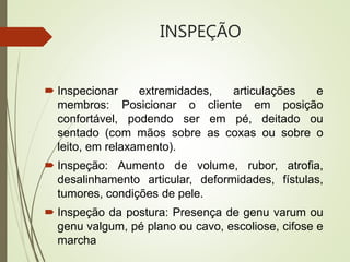 INSPEÇÃO
 Inspecionar extremidades, articulações e
membros: Posicionar o cliente em posição
confortável, podendo ser em pé, deitado ou
sentado (com mãos sobre as coxas ou sobre o
leito, em relaxamento).
 Inspeção: Aumento de volume, rubor, atrofia,
desalinhamento articular, deformidades, fístulas,
tumores, condições de pele.
 Inspeção da postura: Presença de genu varum ou
genu valgum, pé plano ou cavo, escoliose, cifose e
marcha
 