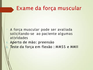 • A força muscular pode ser avaliada
solicitando-se ao paciente algumas
atividades
1. Aperto de mão: preensão
2. Teste da força em flexão : M M SS e MMII
 