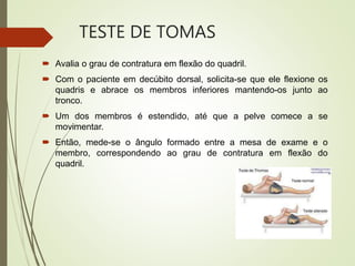 TESTE DE TOMAS
 Avalia o grau de contratura em flexão do quadril.
 Com o paciente em decúbito dorsal, solicita-se que ele flexione os
quadris e abrace os membros inferiores mantendo-os junto ao
tronco.
 Um dos membros é estendido, até que a pelve comece a se
movimentar.
 Então, mede-se o ângulo formado entre a mesa de exame e o
membro, correspondendo ao grau de contratura em flexão do
quadril.
 