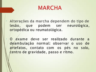 • Alterações da marcha dependem do tipo de
lesão, que podem ser neurológica,
ortopédica ou reumatológica.
•
deambulação normal: observar o uso
O exame deve ser realizado durante a
de
artefatos, contato com os pés no solo,
centro de gravidade, passo e ritmo.
 