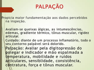 Propicia maior fundamentação aos dados percebidos
na inspeção.
• Avaliam-se queixas álgicas, as intumescências,
edemas, gradiente térmico, tônus muscular, rigidez
articular.
Cuidado: diante de um processo inflamatório, todo o
seu contorno palpável será dolorido.
Palpação: Avaliar pela digitopressão do
polegar e indicador e mão espalmada a
temperatura, mobilidade e ruídos
articulares, sensiblidade, consistência,
contratura, força e tônus muscular.
•
•
 