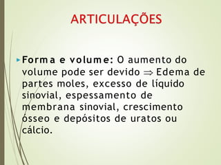 ▶Form a e volum e: O aumento do
volume pode ser devido  Edema de
partes moles, excesso de líquido
sinovial, espessamento de
membrana sinovial, crescimento
ósseo e depósitos de uratos ou
cálcio.
 