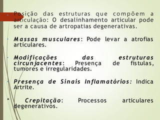 • Posição das estruturas que co mpõ e m a
articulação: O desalinhamento articular pode
ser a causa de artropatias degenerativas.
• M assas m u scu lares : Pode levar a atrofias
articulares.
• Modificações das estruturas
circu n jacentes: Presença de fístulas,
tumores e irregularidades.
• Presença de Sin ais In flam atórios: Indica
Artrite.
* Crepitação: Processos articulares
degenerativos.
 