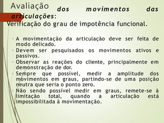 Avaliação dos m ovim entos das
articulações:
Verificação do grau de impotência funcional.
◦ A movimentação da articulação deve ser feita de
modo delicado.
◦ Devem ser pesquisados os movimentos ativos e
passivos.
◦ Observar as reações do cliente, principalmente em
demonstração de dor.
◦ Sempre que possível, medir a amplitude dos
movimentos em graus, partindo-se de uma posição
neutra que seria o ponto zero.
◦ Não sendo possível medir em graus, remete-se à
limitação total, quando a articulação está
impossibilitada à movimentação.
 