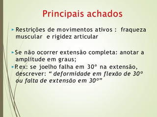▶ Restrições de movimentos ativos : fraqueza
muscular e rigidez articular
▶Se não ocorrer extensão completa: anotar a
amplitude em graus;
▶P
.ex: se joelho falha em 30º na extensão,
descrever: “ deformidade em flexão de 30º
ou falta de extensão em 30º”
 