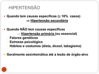 HIPERTENSÃO
11
 Quando tem causas específicas ( 10% casos)
 Hipertensão secundária
 Quando NÃO tem causas específicas
 Hipertensão primária (ou essencial)
• Fatores genéticos
• Estresse psicológico
• Hábitos e costumes (dieta, álcool, tabagismo)
 Geralmente assintomática até a lesão de órgão-alvo
 
