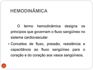 HEMODINÂMICA
12
O termo hemodinâmica designa os
princípios que governam o fluxo sangüíneo no
sistema cardiovascular.
 Conceitos de fluxo, pressão, resistência e
capacitância ao fluxo sangüíneo para o
coração e do coração aos vasos sangüíneos.
 