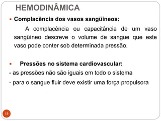 HEMODINÂMICA
15
 Complacência dos vasos sangüíneos:
A complacência ou capacitância de um vaso
sangüíneo descreve o volume de sangue que este
vaso pode conter sob determinada pressão.
 Pressões no sistema cardiovascular:
- as pressões não são iguais em todo o sistema
- para o sangue fluir deve existir uma força propulsora
 