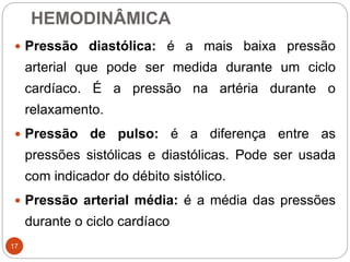 HEMODINÂMICA
17
 Pressão diastólica: é a mais baixa pressão
arterial que pode ser medida durante um ciclo
cardíaco. É a pressão na artéria durante o
relaxamento.
 Pressão de pulso: é a diferença entre as
pressões sistólicas e diastólicas. Pode ser usada
com indicador do débito sistólico.
 Pressão arterial média: é a média das pressões
durante o ciclo cardíaco
 