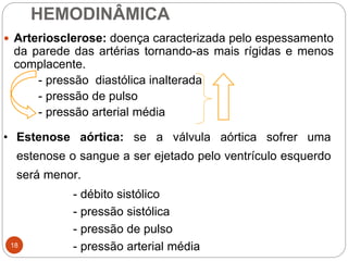 HEMODINÂMICA
18
 Arteriosclerose: doença caracterizada pelo espessamento
da parede das artérias tornando-as mais rígidas e menos
complacente.
- pressão diastólica inalterada
- pressão de pulso
- pressão arterial média
• Estenose aórtica: se a válvula aórtica sofrer uma
estenose o sangue a ser ejetado pelo ventrículo esquerdo
será menor.
- débito sistólico
- pressão sistólica
- pressão de pulso
- pressão arterial média
 