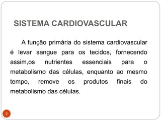 SISTEMA CARDIOVASCULAR
2
A função primária do sistema cardiovascular
é levar sangue para os tecidos, fornecendo
assim,os nutrientes essenciais para o
metabolismo das células, enquanto ao mesmo
tempo, remove os produtos finais do
metabolismo das células.
 