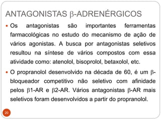 ANTAGONISTAS b-ADRENÉRGICOS
20
 Os antagonistas são importantes ferramentas
farmacológicas no estudo do mecanismo de ação de
vários agonistas. A busca por antagonistas seletivos
resultou na síntese de vários compostos com essa
atividade como: atenolol, bisoprolol, betaxolol, etc.
 O propranolol desenvolvido na década de 60, é um b-
bloqueador competitivo não seletivo com afinidade
pelos b1-AR e b2-AR. Vários antagonistas b-AR mais
seletivos foram desenvolvidos a partir do propranolol.
 