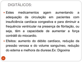 DIGITÁLICOS:
22
 Estes medicamentos agem aumentando a
adequação da circulação em pacientes com
insuficiência cardíaca congestiva e para diminuir a
frequência ventricular na presença de fibrilação, ou
seja, têm a capacidade de aumentar a força
contrátil do miocardio.
 Efeitos: aumento do débito cardíaco, redução da
pressão venosa e do volume sanguíneo, redução
do edema e melhora da diurese.Ex: Digoxina
 