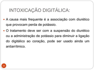 INTOXICAÇÃO DIGITÁLICA:
23
 A causa mais frequente é a associação com diurético
que provocam perda de potássio.
 O tratamento deve ser com a suspensão do diurético
ou a administração de potássio para diminuir a ligação
do digitálico ao coração, pode ser usado ainda um
antiarrítmico.
 