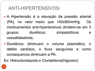 ANTI-HIPERTENSIVOS:
26
 A Hipertensão é a elevação da pressão arterial
(PA), no valor maior que 140x90mmHg. Os
medicamentos anti-hipertensivos dividem-se em 3
grupos: diuréticos, simpatolíticos e
vasodilatadores.
 Diuréticos: diminuem o volume plasmático, o
débito cardíaco, o fluxo sanguíneo e como
consequencia diminuem a PA.
Ex: Hidroclorotiazida e Clortalidona(Higroton)
 