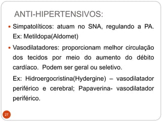 ANTI-HIPERTENSIVOS:
27
 Simpatolíticos: atuam no SNA, regulando a PA.
Ex: Metildopa(Aldomet)
 Vasodilatadores: proporcionam melhor circulação
dos tecidos por meio do aumento do débito
cardíaco. Podem ser geral ou seletivo.
Ex: Hidroergocristina(Hydergine) – vasodilatador
periférico e cerebral; Papaverina- vasodilatador
periférico.
 