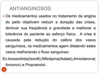 ANTIANGINOSOS:
28
 Os medicamentos usados no tratamento da angina
do peito objetivam reduzir a duração das crises,
diminuir sua freqüência e gravidade e melhorar a
tolerância do paciente ao esforço físico. A crise é
causada pela redução do calibre dos vasos
sanguíneos, os medicamentos agem dilatando estes
vasos melhorando o fluxo sanguíneo.
Ex:Isossorbida(Isordil),Nifedipina(Adalat),Amiodarona(
Ancoron) e Propranolol.
 