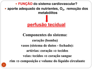 3
 FUNÇÃO do sistema cardiovascular?
 aporte adequado de nutrientes, O2, remoção dos
metabólitos
perfusão tecidual
Componentes do sistema:
coração (bomba)
vasos (sistema de dutos - fechado):
artérias: coração  tecidos
veias: tecidos  coração sangue
rim  composição e volume do líquido circulante
 