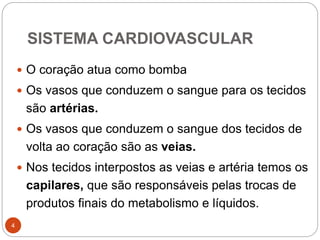 SISTEMA CARDIOVASCULAR
4
 O coração atua como bomba
 Os vasos que conduzem o sangue para os tecidos
são artérias.
 Os vasos que conduzem o sangue dos tecidos de
volta ao coração são as veias.
 Nos tecidos interpostos as veias e artéria temos os
capilares, que são responsáveis pelas trocas de
produtos finais do metabolismo e líquidos.
 