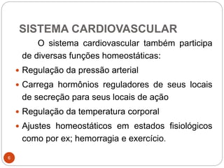 SISTEMA CARDIOVASCULAR
6
O sistema cardiovascular também participa
de diversas funções homeostáticas:
 Regulação da pressão arterial
 Carrega hormônios reguladores de seus locais
de secreção para seus locais de ação
 Regulação da temperatura corporal
 Ajustes homeostáticos em estados fisiológicos
como por ex; hemorragia e exercício.
 