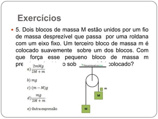 Exercícios
 5. Dois blocos de massa M estão unidos por um fio

de massa desprezível que passa por uma roldana
com um eixo fixo. Um terceiro bloco de massa m é
colocado suavemente sobre um dos blocos. Com
que força esse pequeno bloco de massa m
pressionará o bloco sobre o qual foi colocado?

 