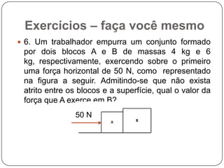 Exercícios – faça você mesmo
 6. Um trabalhador empurra um conjunto formado

por dois blocos A e B de massas 4 kg e 6
kg, respectivamente, exercendo sobre o primeiro
uma força horizontal de 50 N, como representado
na figura a seguir. Admitindo-se que não exista
atrito entre os blocos e a superfície, qual o valor da
força que A exerce em B?
50 N

 