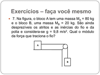 Exercícios – faça você mesmo
 7. Na figura, o bloco A tem uma massa MA = 80 kg

e o bloco B, uma massa MB = 20 kg. São ainda
desprezíveis os atritos e as inércias do fio e da
polia e considera-se g = 9,8 m/s2. Qual o módulo
da força que traciona o fio?

 