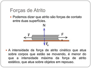 Forças de Atrito
 Podemos dizer que atrito são forças de contato

entre duas superfícies.

N
F
e

 A intensidade da força de atrito cinético que atua

sobre corpos que estão se movendo, é menor do
que a intensidade máxima da força de atrito
estático, que atua sobre objetos em repouso.

 