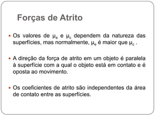 Forças de Atrito
 Os valores de µe e µc dependem da natureza das

superfícies, mas normalmente, µe é maior que µc .
 A direção da força de atrito em um objeto é paralela

à superfície com a qual o objeto está em contato e é
oposta ao movimento.
 Os coeficientes de atrito são independentes da área

de contato entre as superfícies.

 