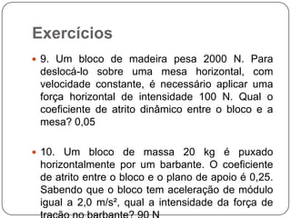 Exercícios
 9. Um bloco de madeira pesa 2000 N. Para

deslocá-lo sobre uma mesa horizontal, com
velocidade constante, é necessário aplicar uma
força horizontal de intensidade 100 N. Qual o
coeficiente de atrito dinâmico entre o bloco e a
mesa? 0,05
 10. Um bloco de massa 20 kg é puxado

horizontalmente por um barbante. O coeficiente
de atrito entre o bloco e o plano de apoio é 0,25.
Sabendo que o bloco tem aceleração de módulo
igual a 2,0 m/s², qual a intensidade da força de

 
