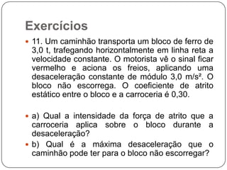 Exercícios
 11. Um caminhão transporta um bloco de ferro de

3,0 t, trafegando horizontalmente em linha reta a
velocidade constante. O motorista vê o sinal ficar
vermelho e aciona os freios, aplicando uma
desaceleração constante de módulo 3,0 m/s². O
bloco não escorrega. O coeficiente de atrito
estático entre o bloco e a carroceria é 0,30.
 a) Qual a intensidade da força de atrito que a

carroceria aplica sobre o bloco durante a
desaceleração?
 b) Qual é a máxima desaceleração que o
caminhão pode ter para o bloco não escorregar?

 