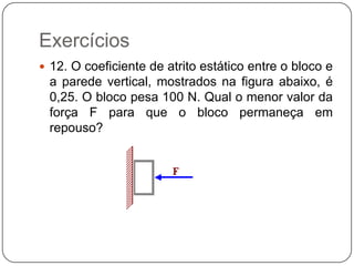 Exercícios
 12. O coeficiente de atrito estático entre o bloco e

a parede vertical, mostrados na figura abaixo, é
0,25. O bloco pesa 100 N. Qual o menor valor da
força F para que o bloco permaneça em
repouso?

 