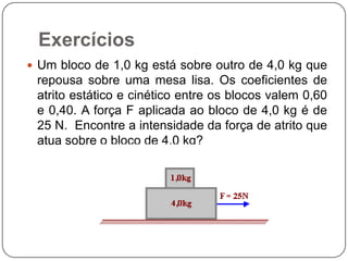 Exercícios
 Um bloco de 1,0 kg está sobre outro de 4,0 kg que

repousa sobre uma mesa lisa. Os coeficientes de
atrito estático e cinético entre os blocos valem 0,60
e 0,40. A força F aplicada ao bloco de 4,0 kg é de
25 N. Encontre a intensidade da força de atrito que
atua sobre o bloco de 4,0 kg?

 