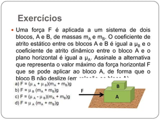 Exercícios
 Uma força F é aplicada a um sistema de dois

blocos, A e B, de massas mA e mB. O coeficiente de
atrito estático entre os blocos A e B é igual a µB e o
coeficiente de atrito dinâmico entre o bloco A e o
plano horizontal é igual a µA. Assinale a alternativa
que representa o valor máximo da força horizontal F
que se pode aplicar ao bloco A, de forma que o
bloco B não deslize (em relação ao bloco A).

 