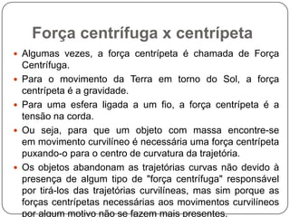 Força centrífuga x centrípeta
 Algumas vezes, a força centrípeta é chamada de Força







Centrífuga.
Para o movimento da Terra em torno do Sol, a força
centrípeta é a gravidade.
Para uma esfera ligada a um fio, a força centrípeta é a
tensão na corda.
Ou seja, para que um objeto com massa encontre-se
em movimento curvilíneo é necessária uma força centrípeta
puxando-o para o centro de curvatura da trajetória.
Os objetos abandonam as trajetórias curvas não devido à
presença de algum tipo de "força centrífuga" responsável
por tirá-los das trajetórias curvilíneas, mas sim porque as
forças centrípetas necessárias aos movimentos curvilíneos
por algum motivo não se fazem mais presentes.

 
