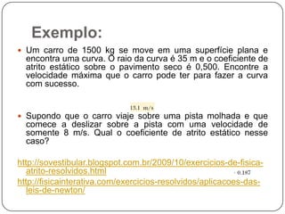 Exemplo:
 Um carro de 1500 kg se move em uma superfície plana e

encontra uma curva. O raio da curva é 35 m e o coeficiente de
atrito estático sobre o pavimento seco é 0,500. Encontre a
velocidade máxima que o carro pode ter para fazer a curva
com sucesso.

 Supondo que o carro viaje sobre uma pista molhada e que

comece a deslizar sobre a pista com uma velocidade de
somente 8 m/s. Qual o coeficiente de atrito estático nesse
caso?
http://sovestibular.blogspot.com.br/2009/10/exercicios-de-fisicaatrito-resolvidos.html
http://fisicainterativa.com/exercicios-resolvidos/aplicacoes-dasleis-de-newton/

 
