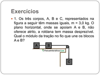 Exercícios
 1. Os três corpos, A, B e C, representados na

figura a seguir têm massas iguais, m = 3,0 kg. O
plano horizontal, onde se apoiam A e B, não
oferece atrito, a roldana tem massa desprezível.
Qual o módulo da tração no fio que une os blocos
A e B?

 