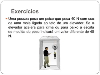 Exercícios
 Uma pessoa pesa um peixe que pesa 40 N com uso

de uma mola ligada ao teto de um elevador. Se o
elevador acelera para cima ou para baixo a escala
de medida do peso indicará um valor diferente de 40
N.

 
