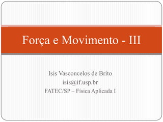 Força e Movimento - III
Isis Vasconcelos de Brito
isis@if.usp.br
FATEC/SP – Física Aplicada I

 