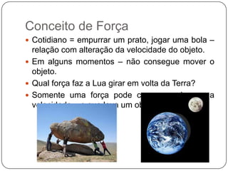 Conceito de Força
 Cotidiano = empurrar um prato, jogar uma bola –

relação com alteração da velocidade do objeto.
 Em alguns momentos – não consegue mover o
objeto.
 Qual força faz a Lua girar em volta da Terra?
 Somente uma força pode causar mudança na
velocidade – o que leva um objeto a acelerar!

 