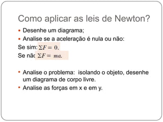 Como aplicar as leis de Newton?
 Desenhe um diagrama;
 Analise se a aceleração é nula ou não:

Se sim:
Se não:

• Analise o problema: isolando o objeto, desenhe
um diagrama de corpo livre.
• Analise as forças em x e em y.

 