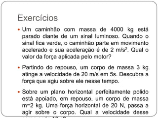 Exercícios
 Um caminhão com massa de 4000 kg está

parado diante de um sinal luminoso. Quando o
sinal fica verde, o caminhão parte em movimento
acelerado e sua aceleração é de 2 m/s2. Qual o
valor da força aplicada pelo motor?
 Partindo do repouso, um corpo de massa 3 kg

atinge a velocidade de 20 m/s em 5s. Descubra a
força que agiu sobre ele nesse tempo.
 Sobre um plano horizontal perfeitamente polido

está apoiado, em repouso, um corpo de massa
m=2 kg. Uma força horizontal de 20 N, passa a
agir sobre o corpo. Qual a velocidade desse

 