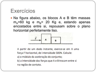 Exercícios
 Na figura abaixo, os blocos A e B têm massas

mA=60 kg e mB= 20 Kg e, estando apenas
encostados entre si, repousam sobre o plano
horizontal perfeitamente liso.

 