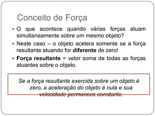 Conceito de Força
 O que acontece quando várias forças atuam

simultaneamente sobre um mesmo objeto?
 Neste caso – o objeto acelera somente se a força
resultante atuando for diferente de zero!
 Força resultante = vetor soma de todas as forças
atuantes sobre o objeto.
Se a força resultante exercida sobre um objeto é
zero, a aceleração do objeto é nula e sua
velocidade permanece constante.

 