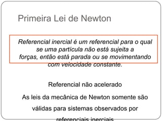 Primeira Lei de Newton
Referencial inercial é um referencial para o qual
se uma partícula não está sujeita a
forças, então está parada ou se movimentando
com velocidade constante.
Referencial não acelerado
As leis da mecânica de Newton somente são
válidas para sistemas observados por

 