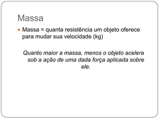 Massa
 Massa = quanta resistência um objeto oferece

para mudar sua velocidade (kg)
Quanto maior a massa, menos o objeto acelera
sob a ação de uma dada força aplicada sobre
ele.

 