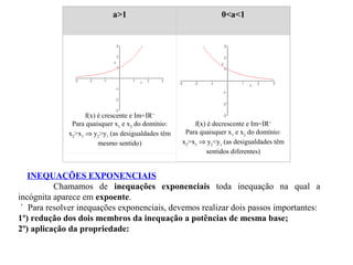a>1

f(x) é crescente e Im=IR+
Para quaisquer x1 e x2 do domínio:
x2>x1 ⇒ y2>y1 (as desigualdades têm
mesmo sentido)

0<a<1

f(x) é decrescente e Im=IR+
Para quaisquer x1 e x2 do domínio:
x2>x1 ⇒ y2<y1 (as desigualdades têm
sentidos diferentes)

INEQUAÇÕES EXPONENCIAIS
Chamamos de inequações exponenciais toda inequação na qual a
incógnita aparece em expoente.
` Para resolver inequações exponenciais, devemos realizar dois passos importantes:
1º) redução dos dois membros da inequação a potências de mesma base;
2º) aplicação da propriedade:

 