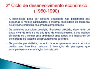 ◦ A bonificação paga por cafeeiro erradicado não possibilitou aos
pequenos e médios cafeicultores a mesma flexibilidade de mudança
de atividade permitida aos grandes proprietários.
◦ Os primeiros possuíam condição financeira precária, decorrente do
baixo nível de renda e do alto grau de endividamento, o que acabou
obrigando-os a vender ou a abandonar suas terras, e a integrarem-se
ao mercado de trabalho já estruturalmente saturado.
◦ Os grandes proprietários, por outro lado, ocuparam-se com a pecuária
devido aos incentivos estatais à formação de pastagens que
acompanharam a erradicação dos cafezais.
2º Ciclo de desenvolvimento econômico
(1960-1990)
 